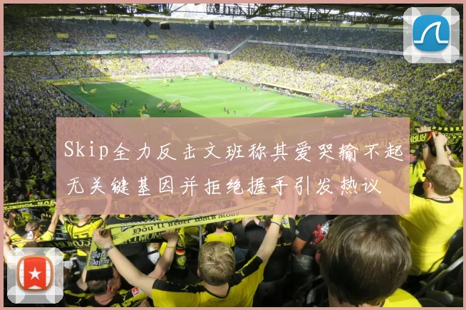 Skip全力反击文班称其爱哭输不起无关键基因并拒绝握手引发热议