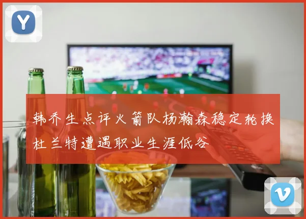 韩乔生点评火箭队杨瀚森稳定轮换杜兰特遭遇职业生涯低谷