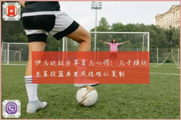 伊戈达拉分享育儿心得：儿子模仿克莱投篮库里风格难以复制