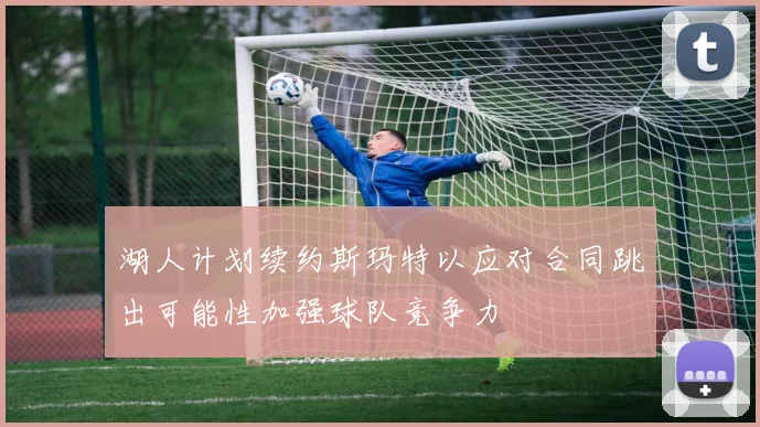 湖人计划续约斯玛特以应对合同跳出可能性加强球队竞争力