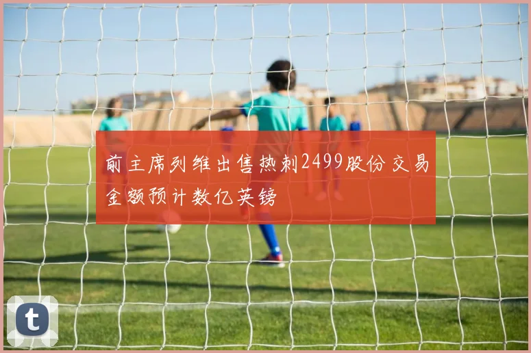 前主席列维出售热刺2499股份交易金额预计数亿英镑