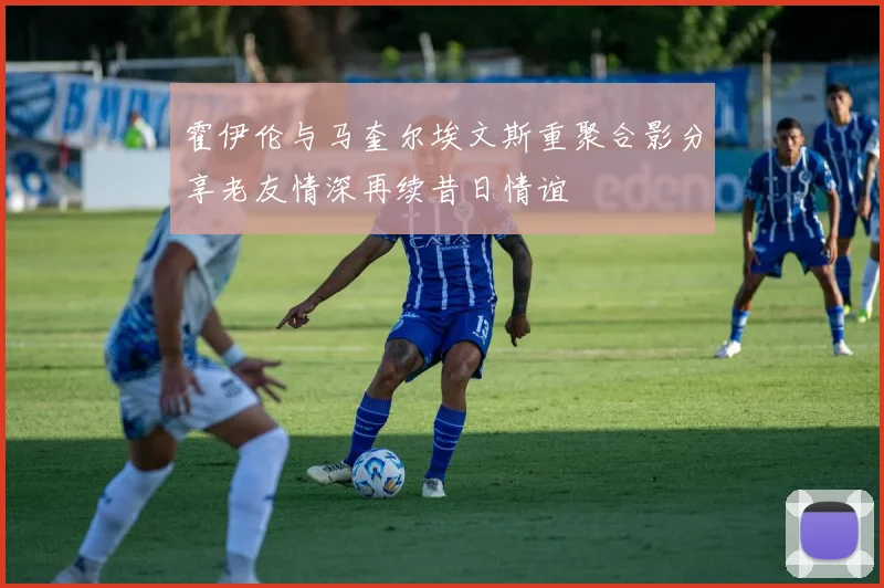 霍伊伦与马奎尔埃文斯重聚合影分享老友情深再续昔日情谊