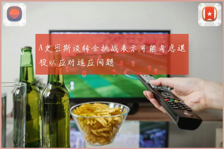 A史密斯谈转会挑战表示可能考虑退役以应对适应问题