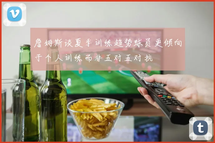 詹姆斯谈夏季训练趋势球员更倾向于个人训练而非五对五对抗
