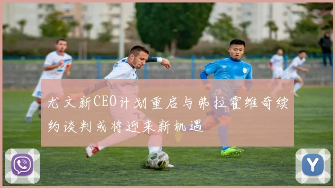 尤文新CEO计划重启与弗拉霍维奇续约谈判或将迎来新机遇