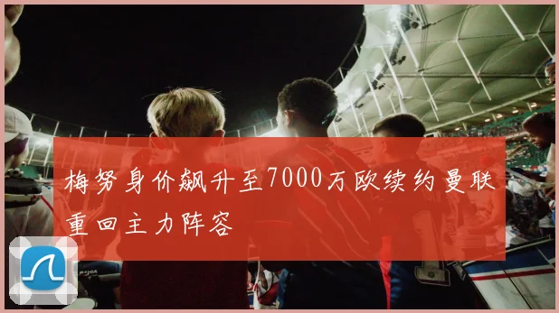 梅努身价飙升至7000万欧续约曼联重回主力阵容