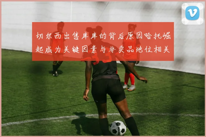 切尔西出售库库的背后原因哈托崛起成为关键因素与非卖品地位相关