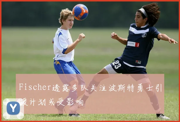 Fischer透露多队关注波斯特勇士引援计划或受影响