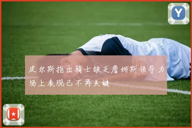 皮尔斯指出骑士缺乏詹姆斯领导力场上表现已不再关键