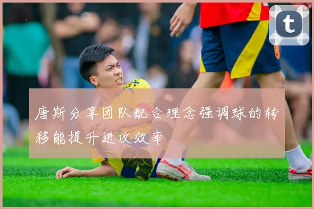唐斯分享团队配合理念强调球的转移能提升进攻效率