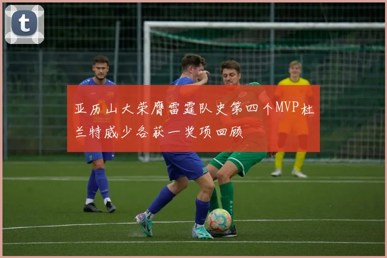 亚历山大荣膺雷霆队史第四个MVP杜兰特威少各获一奖项回顾