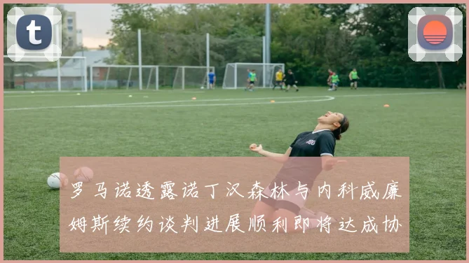 罗马诺透露诺丁汉森林与内科威廉姆斯续约谈判进展顺利即将达成协议