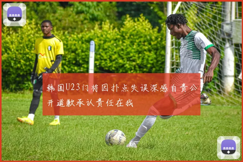 韩国U23门将因扑点失误深感自责公开道歉承认责任在我