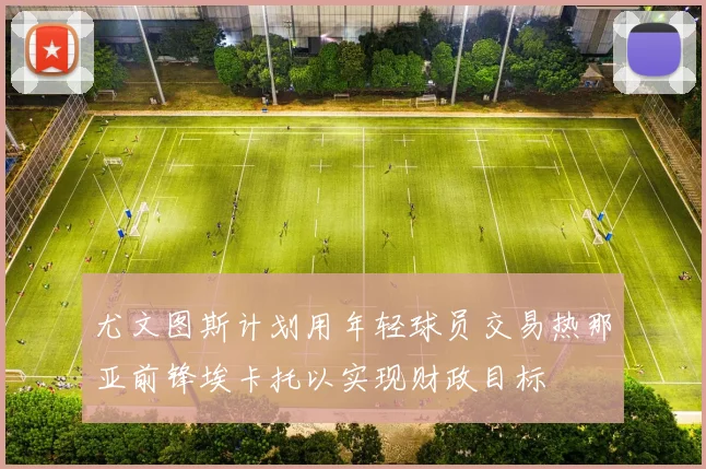 尤文图斯计划用年轻球员交易热那亚前锋埃卡托以实现财政目标