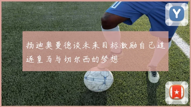 扬迪奥曼德谈未来目标激励自己追逐皇马与切尔西的梦想