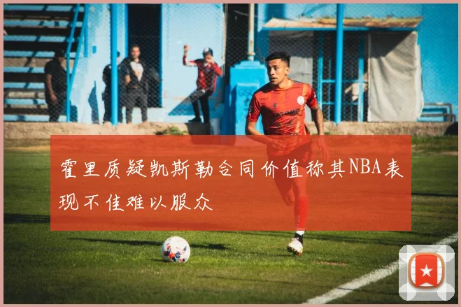 霍里质疑凯斯勒合同价值称其NBA表现不佳难以服众