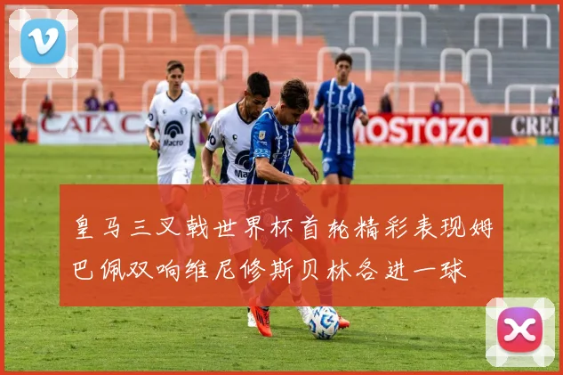 皇马三叉戟世界杯首轮精彩表现姆巴佩双响维尼修斯贝林各进一球