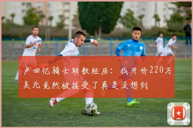卢回忆骑士助教经历：我开价220万美元竟然被接受了真是没想到