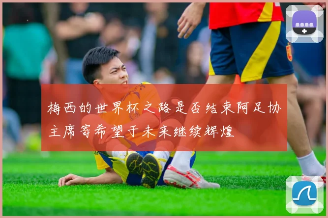 梅西的世界杯之路是否结束阿足协主席寄希望于未来继续辉煌