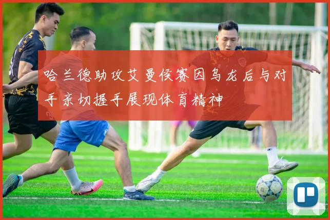 哈兰德助攻艾曼侯赛因乌龙后与对手亲切握手展现体育精神