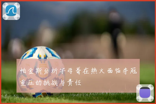 帕金斯分析字母哥在热火面临夺冠重压的挑战与责任