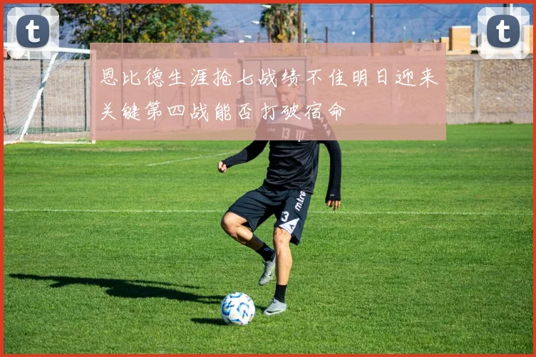 恩比德生涯抢七战绩不佳明日迎来关键第四战能否打破宿命