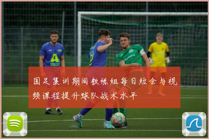 国足集训期间教练组每日短会与视频课程提升球队战术水平